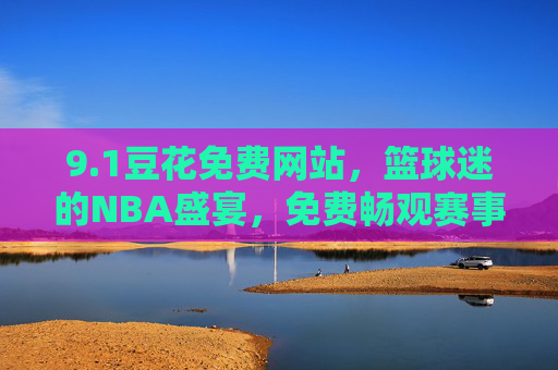 9.1豆花免费网站,篮球迷的NBA盛宴,免费畅观赛事无界限,豆花免费网站,篮球迷NBA赛事免费畅观无界限 9.1豆花免费网站,篮球迷的NBA盛宴,免费畅观赛事无界限,豆花免费网站,篮球迷NBA赛事免费畅观无界限