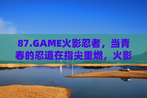 87.GAME火影忍者,当青春的忍道在指尖重燃,火影忍者,青春忍道指尖重燃 87.GAME火影忍者,当青春的忍道在指尖重燃,火影忍者,青春忍道指尖重燃