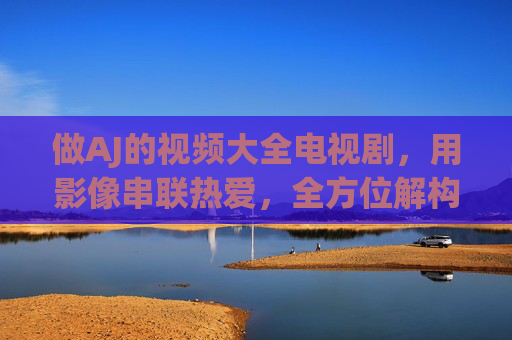 做AJ的视频大全电视剧,用影像串联热爱,全方位解构经典角色与剧集魅力,AJ影像热爱,串联经典角色与剧集魅力 做AJ的视频大全电视剧,用影像串联热爱,全方位解构经典角色与剧集魅力,AJ影像热爱,串联经典角色与剧集魅力