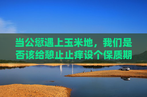 当公愆遇上玉米地,我们是否该给憩止止痒设个保质期?公愆与憩止止痒,该设保质期吗? 当公愆遇上玉米地,我们是否该给憩止止痒设个保质期?公愆与憩止止痒,该设保质期吗?
