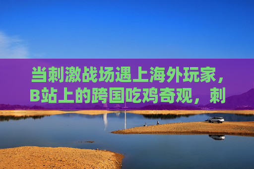 当刺激战场遇上海外玩家,B站上的跨国吃鸡奇观,刺激战场遇海外玩家,B站跨国吃鸡奇观 当刺激战场遇上海外玩家,B站上的跨国吃鸡奇观,刺激战场遇海外玩家,B站跨国吃鸡奇观