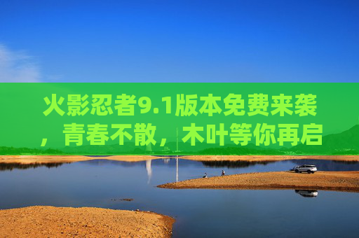 火影忍者9.1版本免费来袭，青春不散，木叶等你再启程！火影忍者9.1版本免费来袭，青春不散，木叶等你再启程