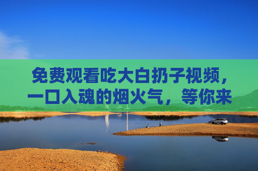 免费观看吃大白扔子视频,一口入魂的烟火气,等你来品,一口入魂烟火气!免费大白扔子视频等你品 免费观看吃大白扔子视频,一口入魂的烟火气,等你来品,一口入魂烟火气!免费大白扔子视频等你品