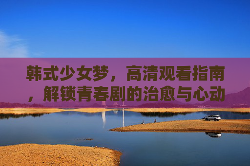 韩式少女梦,高清观看指南,解锁青春剧的治愈与心动,韩式少女梦青春剧,治愈与心动高清观看指南 韩式少女梦,高清观看指南,解锁青春剧的治愈与心动,韩式少女梦青春剧,治愈与心动高清观看指南