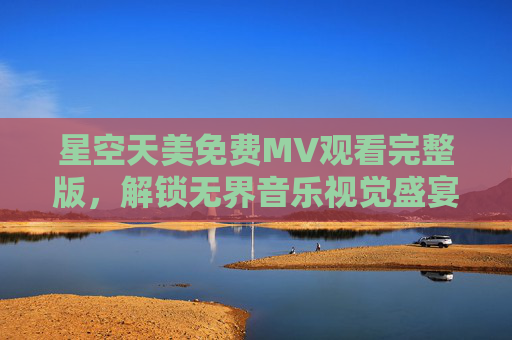 星空天美免费MV观看完整版,解锁无界音乐视觉盛宴,零成本畅享星空之美,星空天美免费完整版MV,解锁无界音乐视觉盛宴 星空天美免费MV观看完整版,解锁无界音乐视觉盛宴,零成本畅享星空之美,星空天美免费完整版MV,解锁无界音乐视觉盛宴