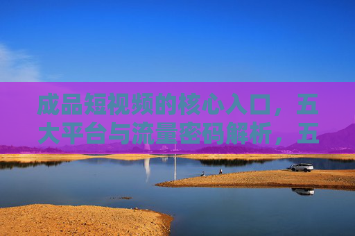 成品短视频的核心入口,五大平台与流量密码解析,五大平台与流量密码,成品短视频核心入口解析 成品短视频的核心入口,五大平台与流量密码解析,五大平台与流量密码,成品短视频核心入口解析