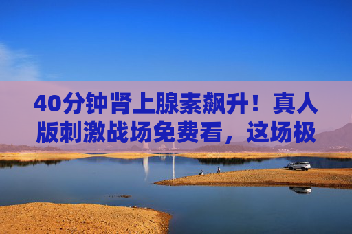 40分钟肾上腺素飙升!真人版刺激战场免费看,这场极限生存战太上头!40分钟肾上腺素飙升!真人版刺激战场极限生存战免费看 40分钟肾上腺素飙升!真人版刺激战场免费看,这场极限生存战太上头!40分钟肾上腺素飙升!真人版刺激战场极限生存战免费看