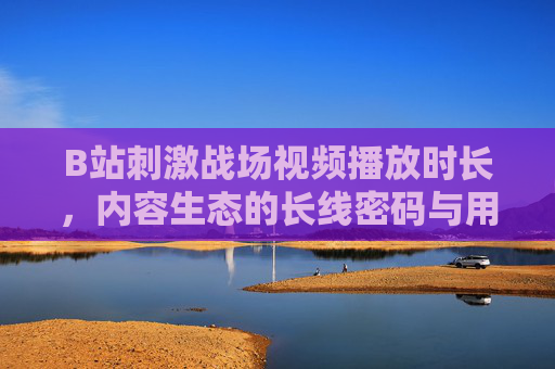 B站刺激战场视频播放时长,内容生态的长线密码与用户行为的深度解码,B站刺激战场视频播放时长,内容生态长线密码与用户行为解码 B站刺激战场视频播放时长,内容生态的长线密码与用户行为的深度解码,B站刺激战场视频播放时长,内容生态长线密码与用户行为解码