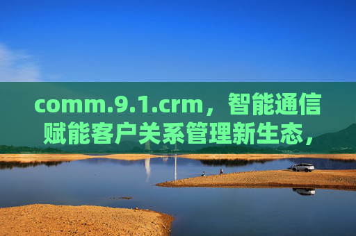 comm.9.1.crm,智能通信赋能客户关系管理新生态,comm.9.1.crm,智能通信赋能客户关系管理新生态 comm.9.1.crm,智能通信赋能客户关系管理新生态,comm.9.1.crm,智能通信赋能客户关系管理新生态