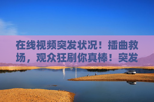 在线视频突发状况!插曲救场,观众狂刷你真棒!突发状况!插曲救场,观众狂刷你真棒 在线视频突发状况!插曲救场,观众狂刷你真棒!突发状况!插曲救场,观众狂刷你真棒