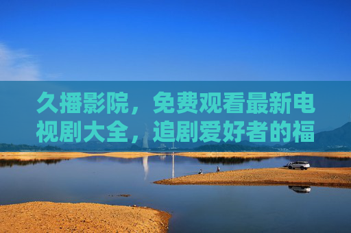 久播影院,免费观看最新电视剧大全,追剧爱好者的福音!久播影院,免费最新电视剧大全,追剧爱好者福音! 久播影院,免费观看最新电视剧大全,追剧爱好者的福音!久播影院,免费最新电视剧大全,追剧爱好者福音!