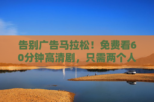 告别广告马拉松!免费看60分钟高清剧,只需两个人广告?告别广告马拉松!免费看60分钟高清剧,只需2个广告 告别广告马拉松!免费看60分钟高清剧,只需两个人广告?告别广告马拉松!免费看60分钟高清剧,只需2个广告