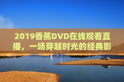 2019香蕉DVD在线观看直播,一场穿越时光的经典影像盛宴,2019香蕉DVD直播,穿越时光的经典影像盛宴 2019香蕉DVD在线观看直播,一场穿越时光的经典影像盛宴,2019香蕉DVD直播,穿越时光的经典影像盛宴
