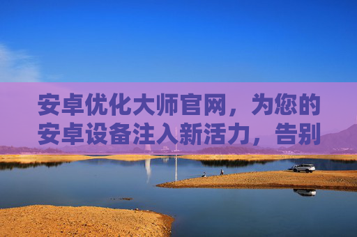 安卓优化大师官网,为您的安卓设备注入新活力,告别卡顿与冗余,安卓优化大师官网,为安卓设备注入新活力,告别卡顿与冗余 安卓优化大师官网,为您的安卓设备注入新活力,告别卡顿与冗余,安卓优化大师官网,为安卓设备注入新活力,告别卡顿与冗余