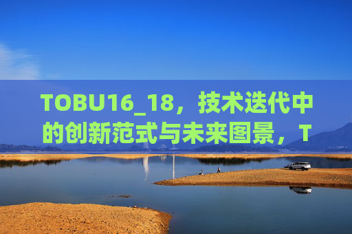 TOBU16_18,技术迭代中的创新范式与未来图景,TOBU16_18,技术迭代中的创新范式与未来图景 TOBU16_18,技术迭代中的创新范式与未来图景,TOBU16_18,技术迭代中的创新范式与未来图景