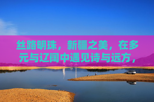 丝路明珠,新疆之美,在多元与辽阔中遇见诗与远方,丝路明珠新疆,多元辽阔的诗与远方 丝路明珠,新疆之美,在多元与辽阔中遇见诗与远方,丝路明珠新疆,多元辽阔的诗与远方