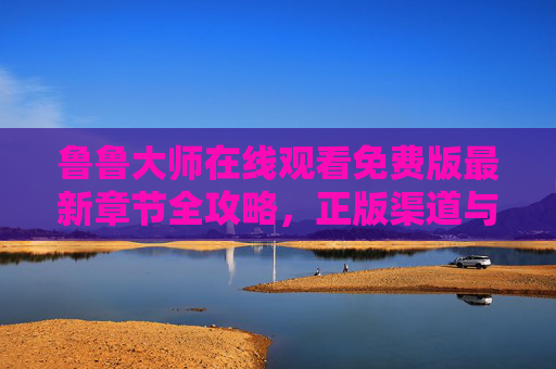 鲁鲁大师在线观看免费版最新章节全攻略,正版渠道与安全指南,鲁鲁大师免费观看最新章节全攻略,正版渠道与安全指南 鲁鲁大师在线观看免费版最新章节全攻略,正版渠道与安全指南,鲁鲁大师免费观看最新章节全攻略,正版渠道与安全指南