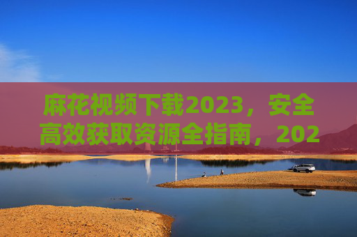 麻花视频下载2023,安全高效获取资源全指南,2023麻花视频下载全指南,安全高效获取资源 麻花视频下载2023,安全高效获取资源全指南,2023麻花视频下载全指南,安全高效获取资源