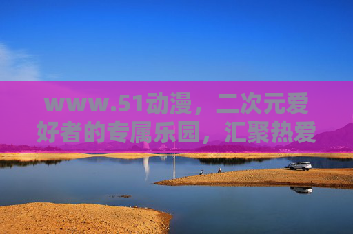 www.51动漫，二次元爱好者的专属乐园，汇聚热爱与创意的动漫天地，51动漫，二次元爱好者的专属创意乐园