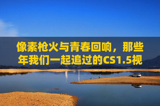 像素枪火与青春回响,那些年我们一起追过的CS1.5视频,像素枪火与青春回响,CS1.5的追忆时光 像素枪火与青春回响,那些年我们一起追过的CS1.5视频,像素枪火与青春回响,CS1.5的追忆时光