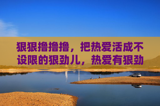 狠狠撸撸撸,把热爱活成不设限的狠劲儿,热爱有狠劲,人生无设限 狠狠撸撸撸,把热爱活成不设限的狠劲儿,热爱有狠劲,人生无设限