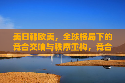 美日韩欧美，全球格局下的竞合交响与秩序重构，竞合交响与全球秩序重构