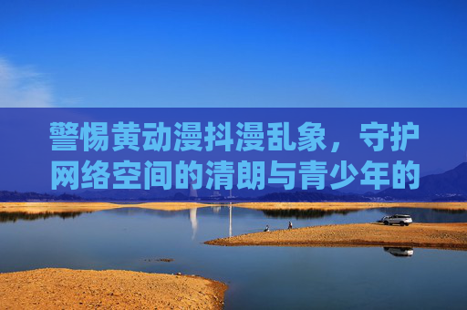 警惕黄动漫抖漫乱象,守护网络空间的清朗与青少年的未来,警惕黄动漫抖漫乱象,守护清朗网络与青少年未来 警惕黄动漫抖漫乱象,守护网络空间的清朗与青少年的未来,警惕黄动漫抖漫乱象,守护清朗网络与青少年未来