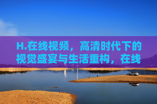 H.在线视频,高清时代下的视觉盛宴与生活重构,在线视频,高清时代的视觉盛宴与生活重构 H.在线视频,高清时代下的视觉盛宴与生活重构,在线视频,高清时代的视觉盛宴与生活重构
