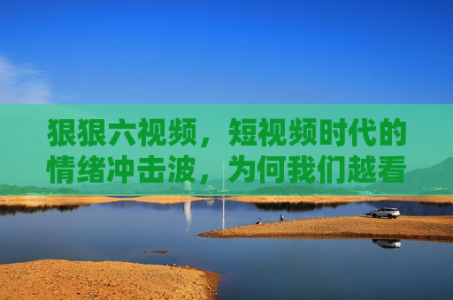 狠狠六视频,短视频时代的情绪冲击波,为何我们越看越上瘾?短视频时代的情绪冲击波,为何我们越看越上瘾? 狠狠六视频,短视频时代的情绪冲击波,为何我们越看越上瘾?短视频时代的情绪冲击波,为何我们越看越上瘾?