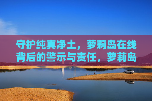 守护纯真净土,萝莉岛在线背后的警示与责任,萝莉岛在线,守护纯真净土的警示与责任 守护纯真净土,萝莉岛在线背后的警示与责任,萝莉岛在线,守护纯真净土的警示与责任