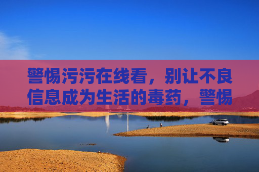 警惕污污在线看,别让不良信息成为生活的毒药,警惕污污在线陷阱,不良信息莫成生活毒药 警惕污污在线看,别让不良信息成为生活的毒药,警惕污污在线陷阱,不良信息莫成生活毒药