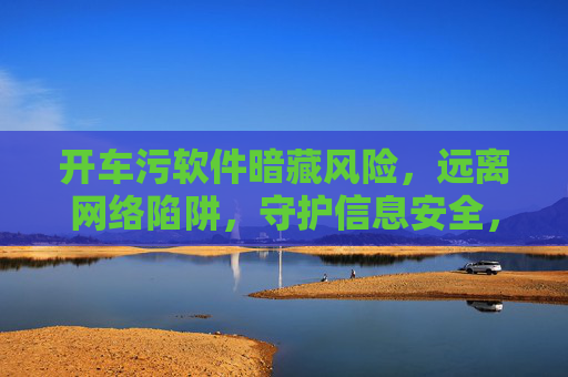 开车污软件暗藏风险,远离网络陷阱,守护信息安全,警惕开车污软件陷阱,守护信息安全 开车污软件暗藏风险,远离网络陷阱,守护信息安全,警惕开车污软件陷阱,守护信息安全