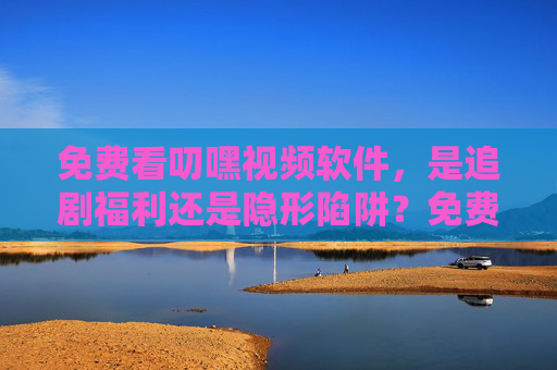 免费看叨嘿视频软件,是追剧福利还是隐形陷阱?免费看叨嘿视频软件,是追剧福利还是隐形陷阱? 免费看叨嘿视频软件,是追剧福利还是隐形陷阱?免费看叨嘿视频软件,是追剧福利还是隐形陷阱?