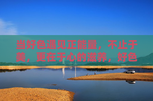 当好色遇见正能量，不止于美，更在于心的滋养，好色遇正能量，美为表，心为养