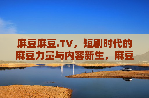 麻豆麻豆.TV，短剧时代的麻豆力量与内容新生，麻豆麻豆.TV，短剧时代的力量与内容新生