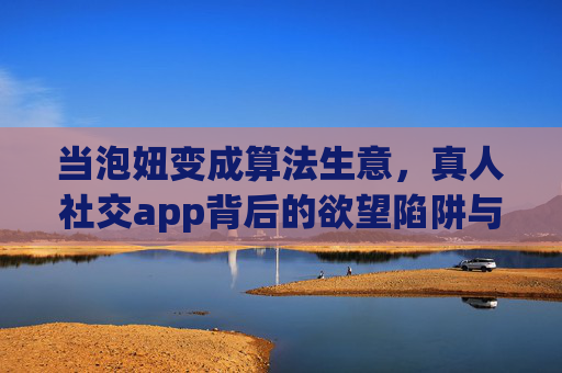 当泡妞变成算法生意，真人社交app背后的欲望陷阱与真实温度，当泡妞变成算法生意，真人社交app的欲望陷阱与真实温度
