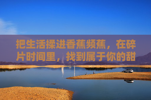 把生活揉进香蕉频蕉,在碎片时间里,找到属于你的甜,揉生活进香蕉频蕉,碎片时间拾甜 把生活揉进香蕉频蕉,在碎片时间里,找到属于你的甜,揉生活进香蕉频蕉,碎片时间拾甜