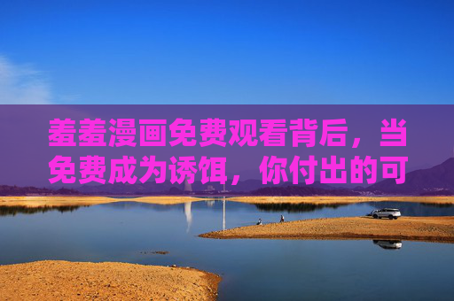 羞羞漫画免费观看背后,当免费成为诱饵,你付出的可能远不止票价,免费看羞羞漫画?诱饵背后,代价远不止票价 羞羞漫画免费观看背后,当免费成为诱饵,你付出的可能远不止票价,免费看羞羞漫画?诱饵背后,代价远不止票价