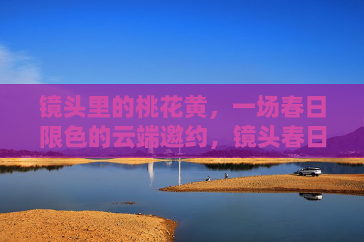 镜头里的桃花黄,一场春日限色的云端邀约,镜头春日,桃花黄的云端邀约 镜头里的桃花黄,一场春日限色的云端邀约,镜头春日,桃花黄的云端邀约