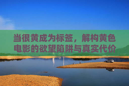 当很黄成为标签，解构黄色电影的欲望陷阱与真实代价，解构黄色电影，欲望陷阱与真实代价