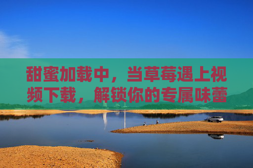 甜蜜加载中，当草莓遇上视频下载，解锁你的专属味蕾与视觉盛宴，甜蜜加载中，草莓与视频下载的味蕾视觉甜宴