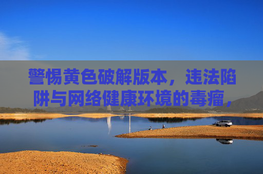 警惕黄色破解版本,违法陷阱与网络健康环境的毒瘤,警惕黄色破解版本,违法陷阱与网络健康毒瘤 警惕黄色破解版本,违法陷阱与网络健康环境的毒瘤,警惕黄色破解版本,违法陷阱与网络健康毒瘤