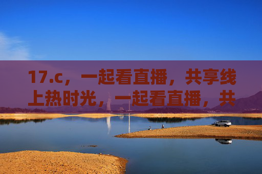 17.c,一起看直播,共享线上热时光,一起看直播,共享线上热时光 17.c,一起看直播,共享线上热时光,一起看直播,共享线上热时光