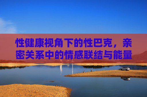 性健康视角下的性巴克，亲密关系中的情感联结与能量流动，性健康视角下的性巴克，亲密关系的情感联结与能量流动