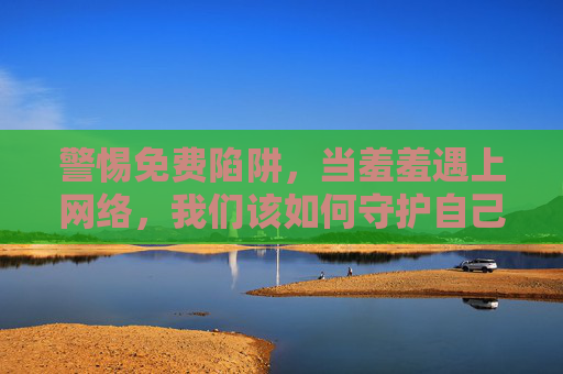 警惕免费陷阱，当羞羞遇上网络，我们该如何守护自己？警惕免费陷阱，网络羞羞风险下的自我守护