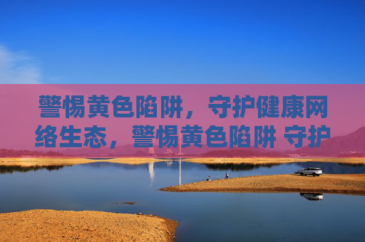 警惕黄色陷阱,守护健康网络生态,警惕黄色陷阱 守护健康网络生态 警惕黄色陷阱,守护健康网络生态,警惕黄色陷阱 守护健康网络生态