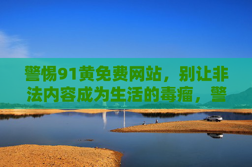 警惕91黄免费网站，别让非法内容成为生活的毒瘤，警惕91黄免费网站，莫让非法内容成生活毒瘤