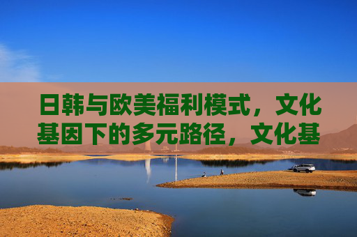 日韩与欧美福利模式,文化基因下的多元路径,文化基因下的多元福利路径,日韩与欧美 日韩与欧美福利模式,文化基因下的多元路径,文化基因下的多元福利路径,日韩与欧美