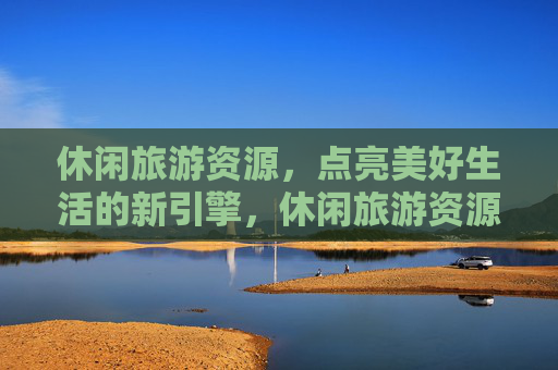 休闲旅游资源，点亮美好生活的新引擎，休闲旅游资源点亮美好生活新引擎