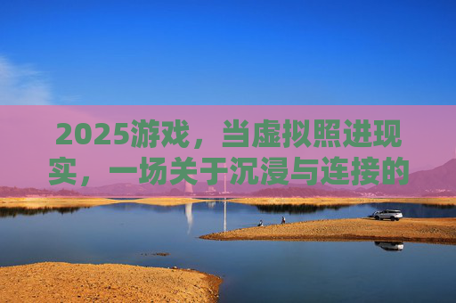 2025游戏,当虚拟照进现实,一场关于沉浸与连接的革命,2025游戏,虚拟照进现实的沉浸与连接革命 2025游戏,当虚拟照进现实,一场关于沉浸与连接的革命,2025游戏,虚拟照进现实的沉浸与连接革命